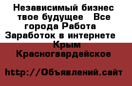 Независимый бизнес-твое будущее - Все города Работа » Заработок в интернете   . Крым,Красногвардейское